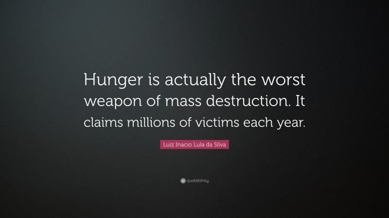 Luiz Inacio Lula da Silva Quote: “Hunger is actually the worst weapon of mass destruction. It claims millions of victims each year.”