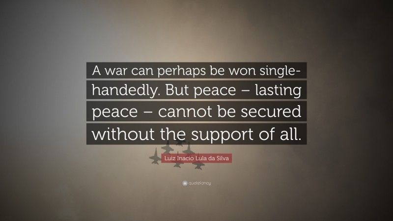 Luiz Inacio Lula da Silva Quote: “A war can perhaps be won single-handedly. But peace – lasting peace – cannot be secured without the support of all.”