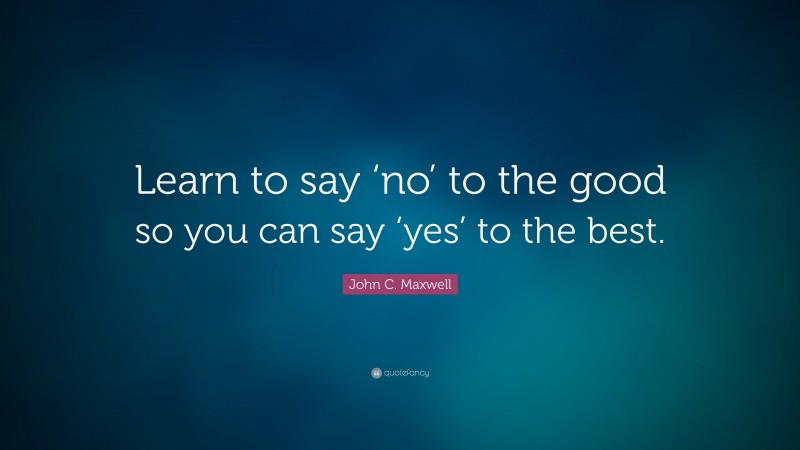 John C. Maxwell Quote: “Learn to say ‘no’ to the good so you can say ‘yes’ to the best.”