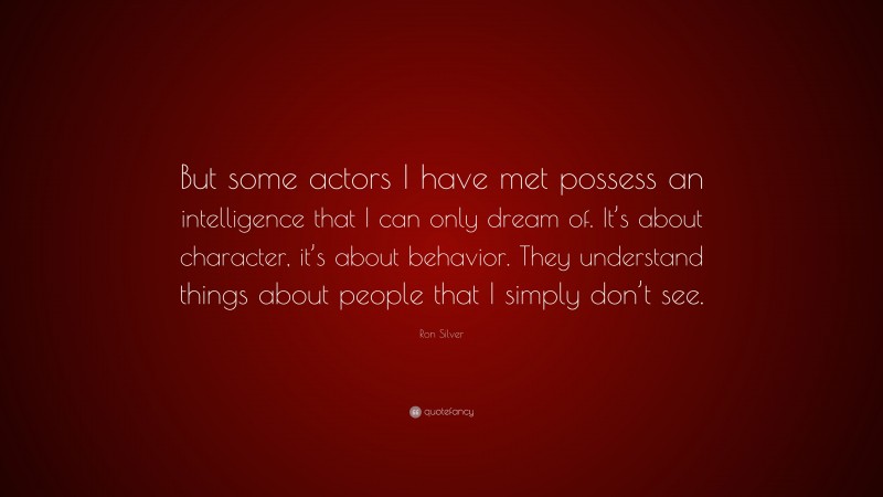 Ron Silver Quote: “But some actors I have met possess an intelligence that I can only dream of. It’s about character, it’s about behavior. They understand things about people that I simply don’t see.”
