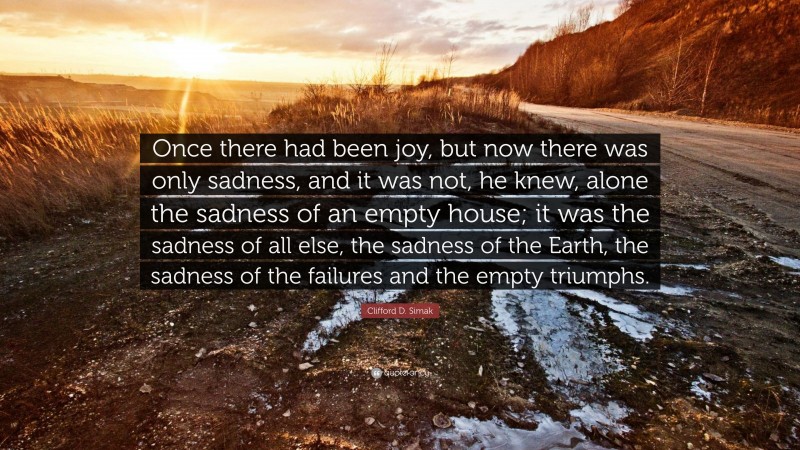 Clifford D. Simak Quote: “Once there had been joy, but now there was only sadness, and it was not, he knew, alone the sadness of an empty house; it was the sadness of all else, the sadness of the Earth, the sadness of the failures and the empty triumphs.”