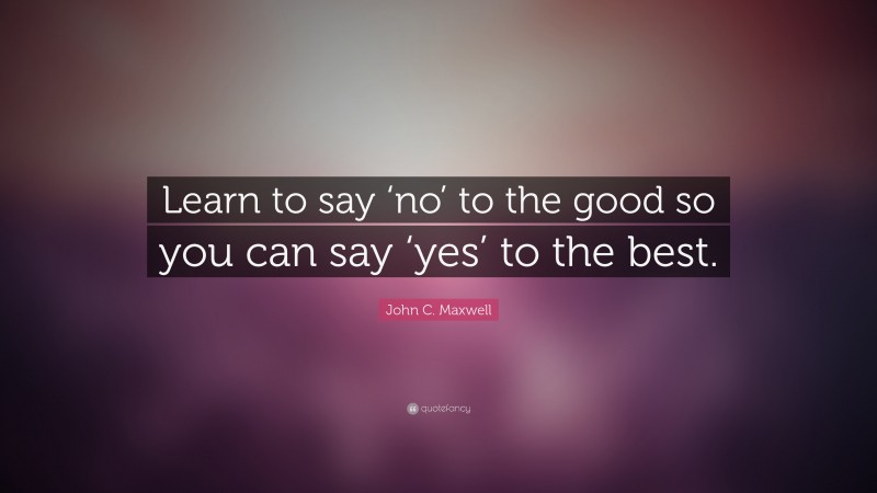 John C. Maxwell Quote: “Learn to say ‘no’ to the good so you can say ‘yes’ to the best.”