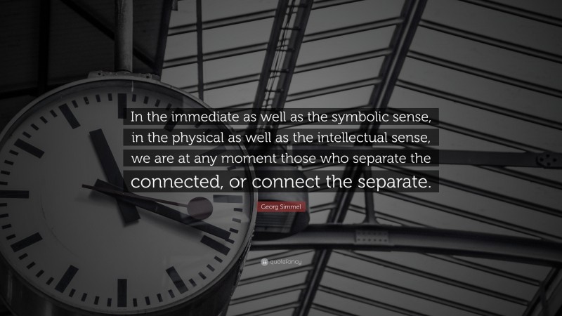 Georg Simmel Quote: “In the immediate as well as the symbolic sense, in the physical as well as the intellectual sense, we are at any moment those who separate the connected, or connect the separate.”