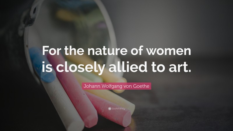 Johann Wolfgang von Goethe Quote: “For the nature of women is closely allied to art.”
