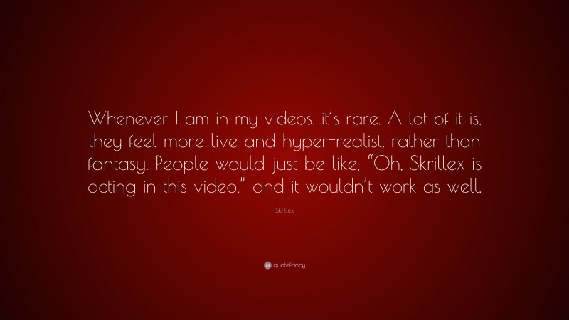 Skrillex Quote: “Whenever I am in my videos, it’s rare. A lot of it is, they feel more live and hyper-realist, rather than fantasy. People would just be like, “Oh, Skrillex is acting in this video,” and it wouldn’t work as well.”