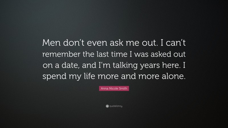 Anna Nicole Smith Quote: “Men don’t even ask me out. I can’t remember the last time I was asked out on a date, and I’m talking years here. I spend my life more and more alone.”