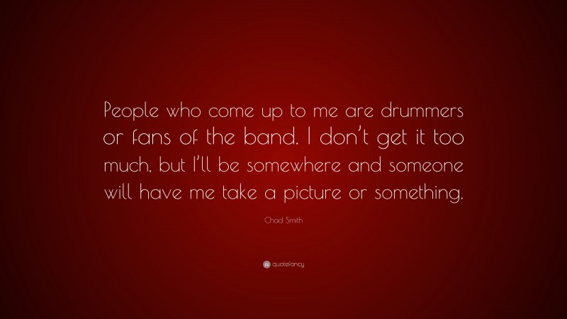 Chad Smith Quote: “People who come up to me are drummers or fans of the band. I don’t get it too much, but I’ll be somewhere and someone will have me take a picture or something.”