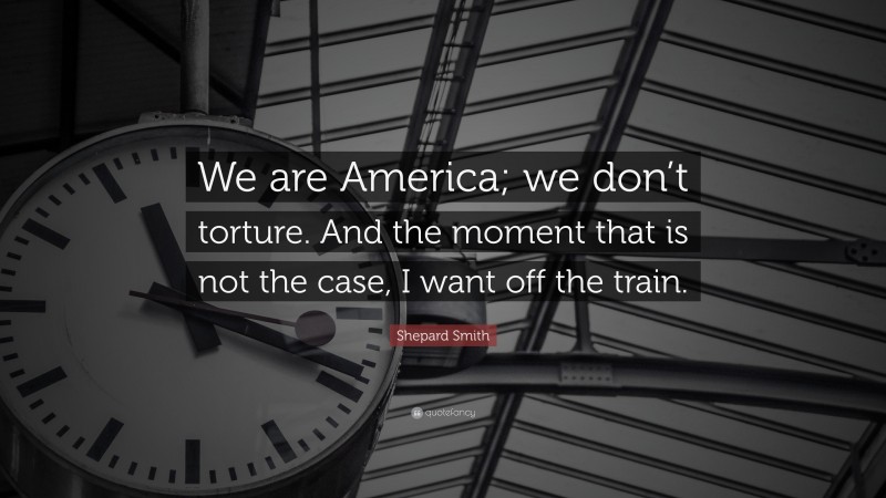 Shepard Smith Quote: “We are America; we don’t torture. And the moment that is not the case, I want off the train.”