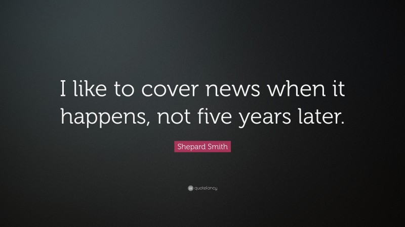 Shepard Smith Quote: “I like to cover news when it happens, not five years later.”
