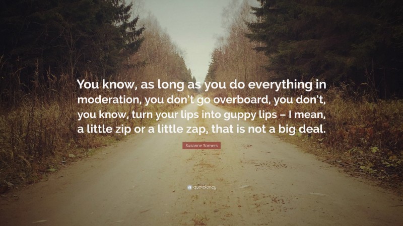 Suzanne Somers Quote: “You know, as long as you do everything in moderation, you don’t go overboard, you don’t, you know, turn your lips into guppy lips – I mean, a little zip or a little zap, that is not a big deal.”