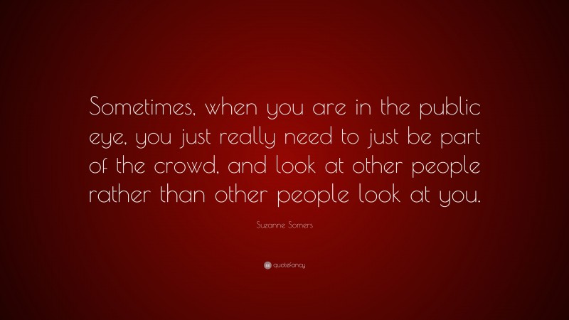 Suzanne Somers Quote: “Sometimes, when you are in the public eye, you just really need to just be part of the crowd, and look at other people rather than other people look at you.”