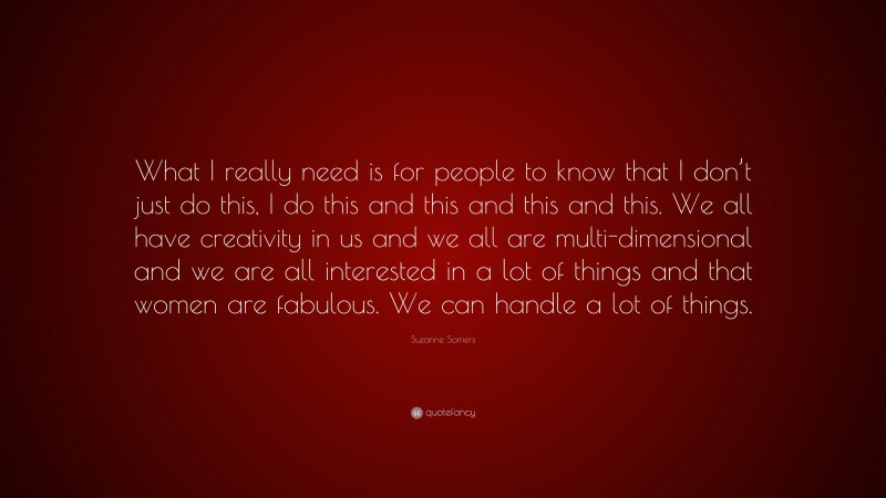 Suzanne Somers Quote: “What I really need is for people to know that I don’t just do this, I do this and this and this and this. We all have creativity in us and we all are multi-dimensional and we are all interested in a lot of things and that women are fabulous. We can handle a lot of things.”