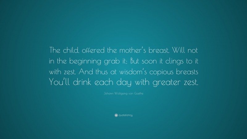 Johann Wolfgang von Goethe Quote: “The child, offered the mother’s breast, Will not in the beginning grab it; But soon it clings to it with zest. And thus at wisdom’s copious breasts You’ll drink each day with greater zest.”