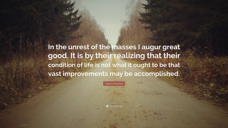 Leland Stanford Quote: “In the unrest of the masses I augur great good. It is by their realizing that their condition of life is not what it ought to be that vast improvements may be accomplished.”