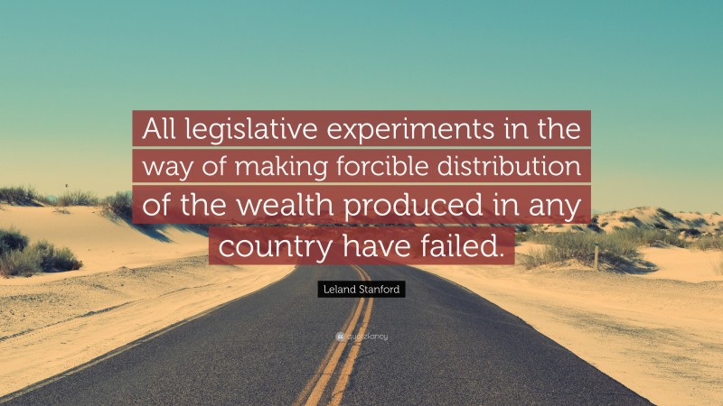 Leland Stanford Quote: “All legislative experiments in the way of making forcible distribution of the wealth produced in any country have failed.”