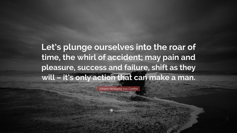 Johann Wolfgang von Goethe Quote: “Let’s plunge ourselves into the roar of time, the whirl of accident; may pain and pleasure, success and failure, shift as they will – it’s only action that can make a man.”