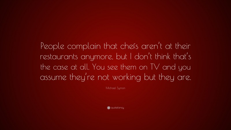 Michael Symon Quote: “People complain that chefs aren’t at their restaurants anymore, but I don’t think that’s the case at all. You see them on TV and you assume they’re not working but they are.”
