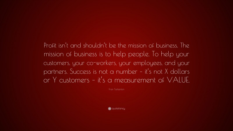 Fran Tarkenton Quote: “Profit isn’t and shouldn’t be the mission of business. The mission of business is to help people. To help your customers, your co-workers, your employees, and your partners. Success is not a number – it’s not X dollars or Y customers – it’s a measurement of VALUE.”
