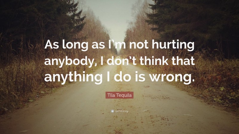 Tila Tequila Quote: “As long as I’m not hurting anybody, I don’t think that anything I do is wrong.”
