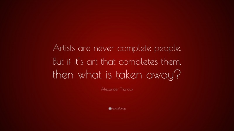 Alexander Theroux Quote: “Artists are never complete people. But if it’s art that completes them, then what is taken away?”