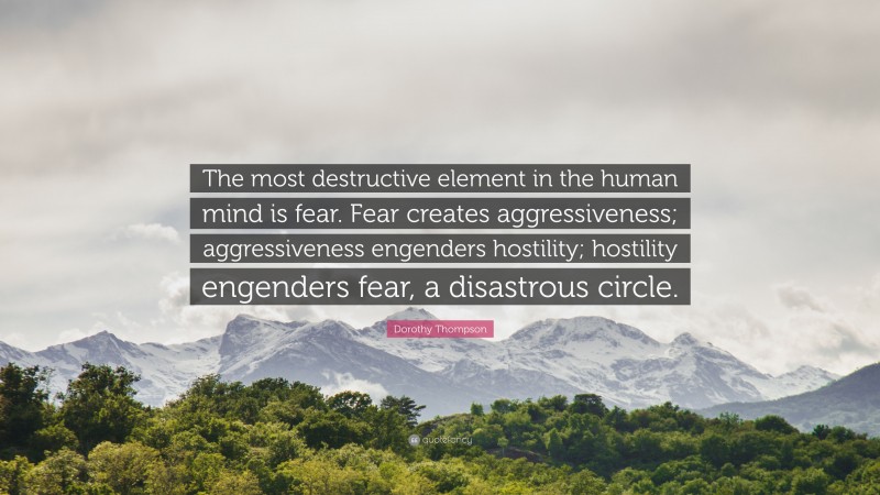 Dorothy Thompson Quote: “The most destructive element in the human mind is fear. Fear creates aggressiveness; aggressiveness engenders hostility; hostility engenders fear, a disastrous circle.”