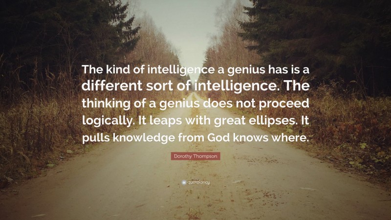 Dorothy Thompson Quote: “The kind of intelligence a genius has is a different sort of intelligence. The thinking of a genius does not proceed logically. It leaps with great ellipses. It pulls knowledge from God knows where.”