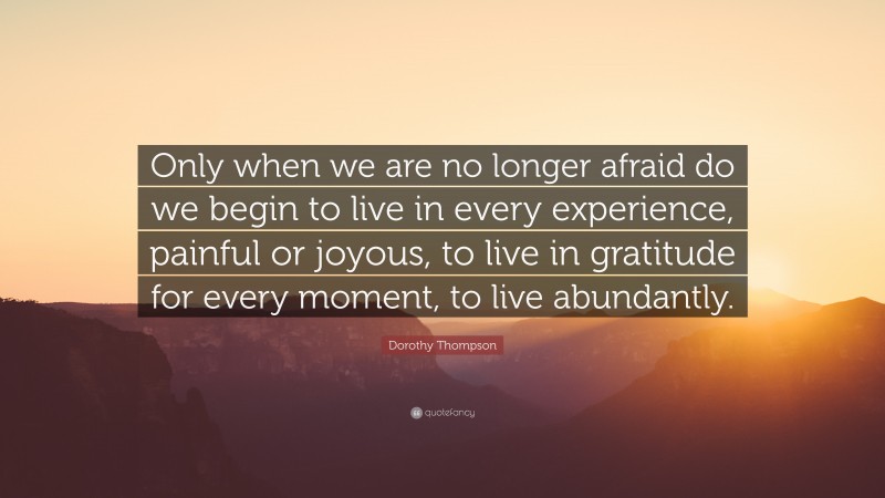 Dorothy Thompson Quote: “Only when we are no longer afraid do we begin to live in every experience, painful or joyous, to live in gratitude for every moment, to live abundantly.”