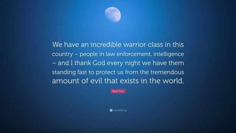 Brad Thor Quote: “We have an incredible warrior class in this country – people in law enforcement, intelligence – and I thank God every night we have them standing fast to protect us from the tremendous amount of evil that exists in the world.”