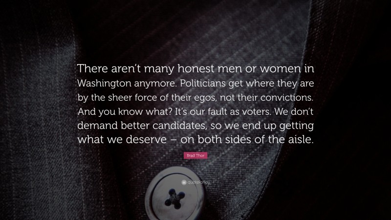 Brad Thor Quote: “There aren’t many honest men or women in Washington anymore. Politicians get where they are by the sheer force of their egos, not their convictions. And you know what? It’s our fault as voters. We don’t demand better candidates, so we end up getting what we deserve – on both sides of the aisle.”