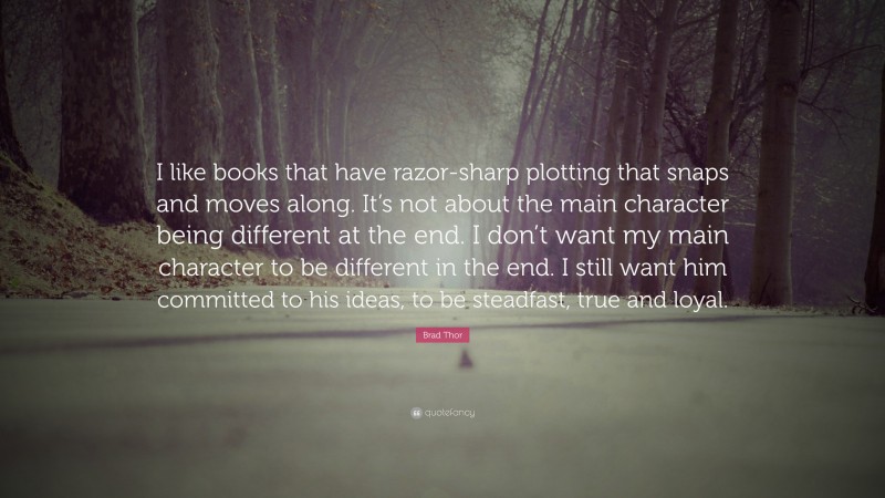 Brad Thor Quote: “I like books that have razor-sharp plotting that snaps and moves along. It’s not about the main character being different at the end. I don’t want my main character to be different in the end. I still want him committed to his ideas, to be steadfast, true and loyal.”