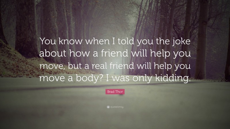 Brad Thor Quote: “You know when I told you the joke about how a friend will help you move, but a real friend will help you move a body? I was only kidding.”