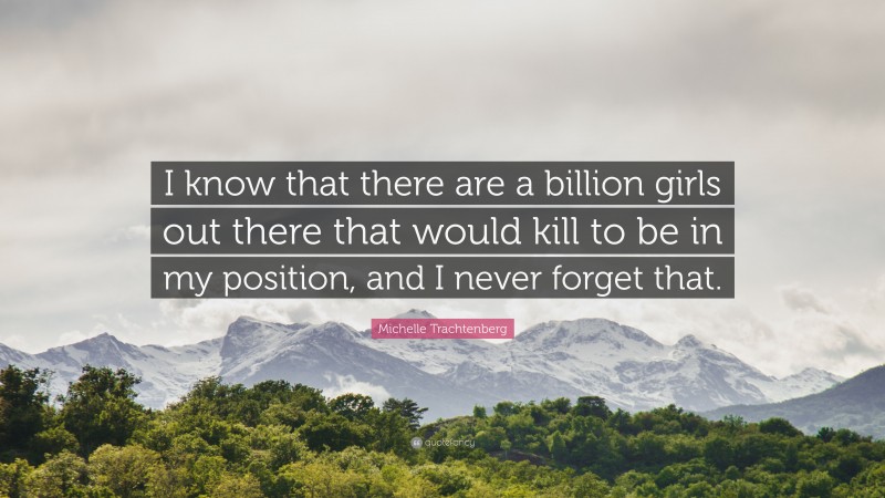 Michelle Trachtenberg Quote: “I know that there are a billion girls out there that would kill to be in my position, and I never forget that.”