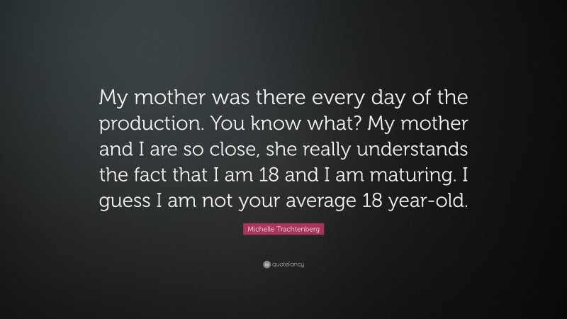 Michelle Trachtenberg Quote: “My mother was there every day of the production. You know what? My mother and I are so close, she really understands the fact that I am 18 and I am maturing. I guess I am not your average 18 year-old.”
