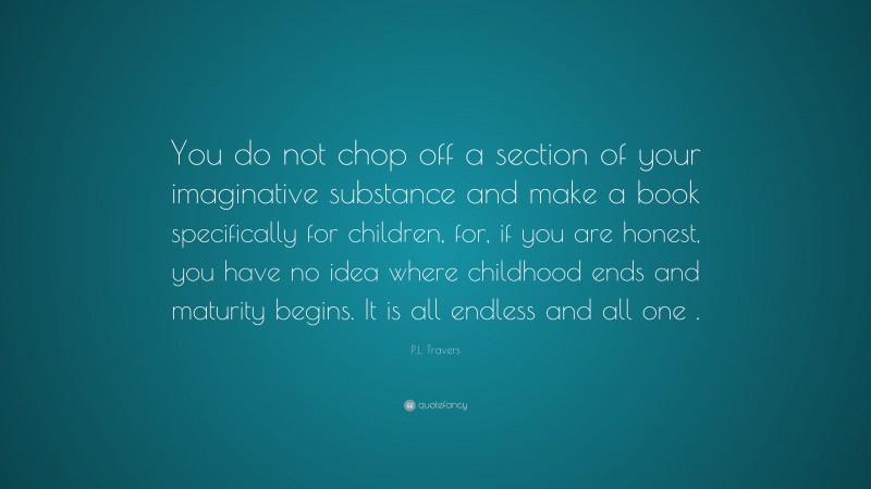 P.L. Travers Quote: “You do not chop off a section of your imaginative substance and make a book specifically for children, for, if you are honest, you have no idea where childhood ends and maturity begins. It is all endless and all one .”