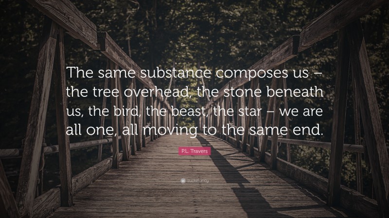 P.L. Travers Quote: “The same substance composes us – the tree overhead, the stone beneath us, the bird, the beast, the star – we are all one, all moving to the same end.”