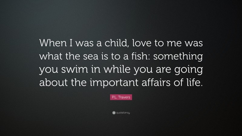 P.L. Travers Quote: “When I was a child, love to me was what the sea is to a fish: something you swim in while you are going about the important affairs of life.”