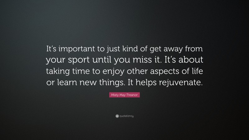Misty May-Treanor Quote: “It’s important to just kind of get away from your sport until you miss it. It’s about taking time to enjoy other aspects of life or learn new things. It helps rejuvenate.”