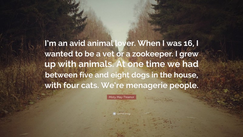 Misty May-Treanor Quote: “I’m an avid animal lover. When I was 16, I wanted to be a vet or a zookeeper. I grew up with animals. At one time we had between five and eight dogs in the house, with four cats. We’re menagerie people.”