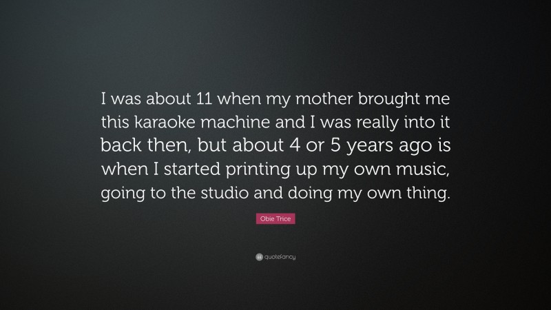 Obie Trice Quote: “I was about 11 when my mother brought me this karaoke machine and I was really into it back then, but about 4 or 5 years ago is when I started printing up my own music, going to the studio and doing my own thing.”