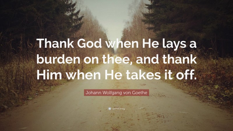 Johann Wolfgang von Goethe Quote: “Thank God when He lays a burden on thee, and thank Him when He takes it off.”