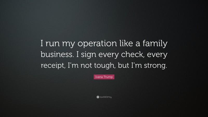 Ivana Trump Quote: “I run my operation like a family business. I sign every check, every receipt, I’m not tough, but I’m strong.”