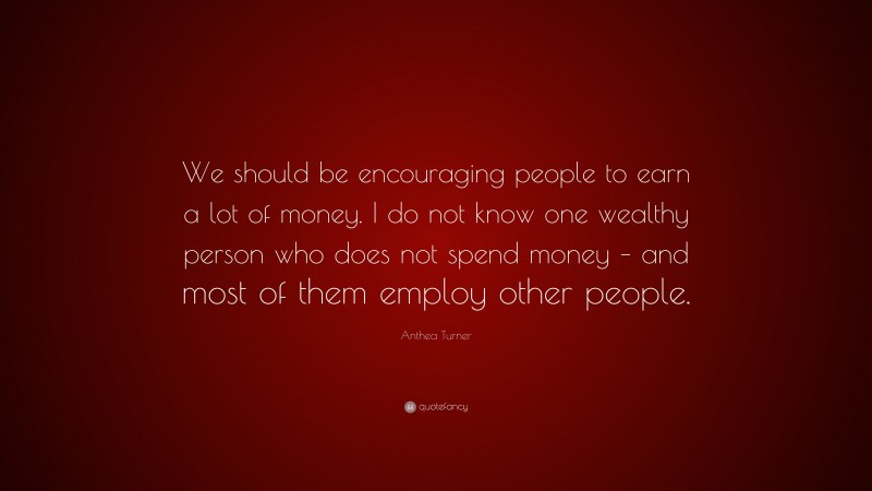 Anthea Turner Quote: “We should be encouraging people to earn a lot of money. I do not know one wealthy person who does not spend money – and most of them employ other people.”