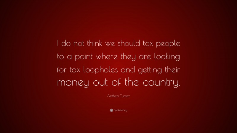 Anthea Turner Quote: “I do not think we should tax people to a point where they are looking for tax loopholes and getting their money out of the country.”