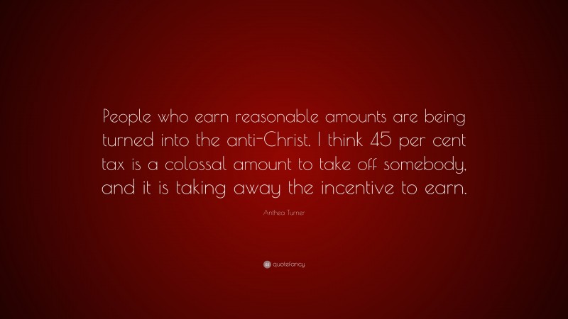 Anthea Turner Quote: “People who earn reasonable amounts are being turned into the anti-Christ. I think 45 per cent tax is a colossal amount to take off somebody, and it is taking away the incentive to earn.”