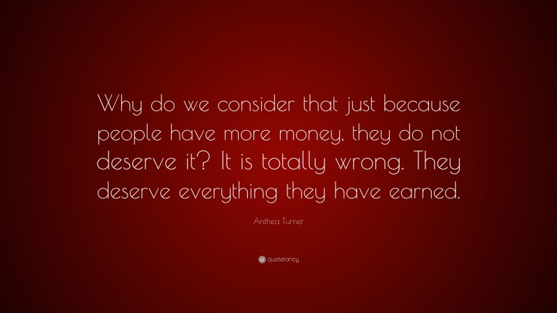 Anthea Turner Quote: “Why do we consider that just because people have more money, they do not deserve it? It is totally wrong. They deserve everything they have earned.”