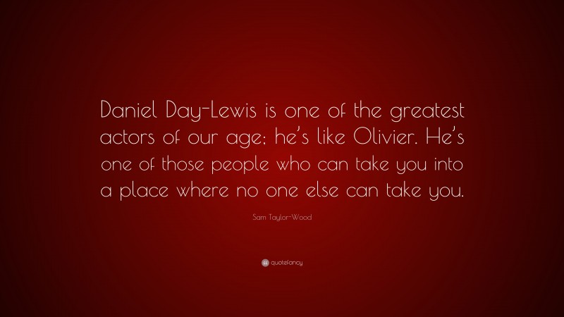 Sam Taylor-Wood Quote: “Daniel Day-Lewis is one of the greatest actors of our age; he’s like Olivier. He’s one of those people who can take you into a place where no one else can take you.”