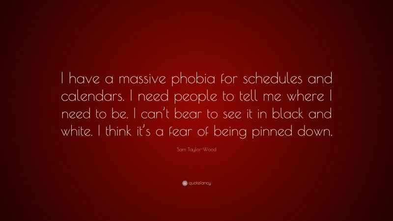 Sam Taylor-Wood Quote: “I have a massive phobia for schedules and calendars. I need people to tell me where I need to be. I can’t bear to see it in black and white. I think it’s a fear of being pinned down.”