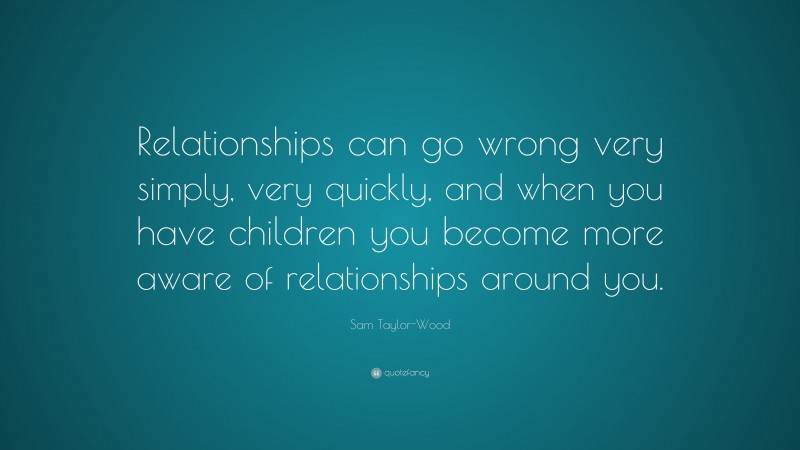 Sam Taylor-Wood Quote: “Relationships can go wrong very simply, very quickly, and when you have children you become more aware of relationships around you.”