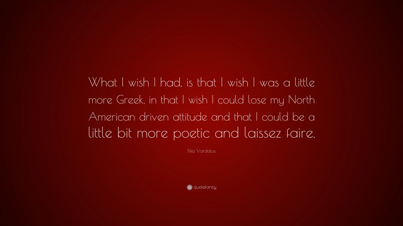 Nia Vardalos Quote: “What I wish I had, is that I wish I was a little more Greek, in that I wish I could lose my North American driven attitude and that I could be a little bit more poetic and laissez faire.”