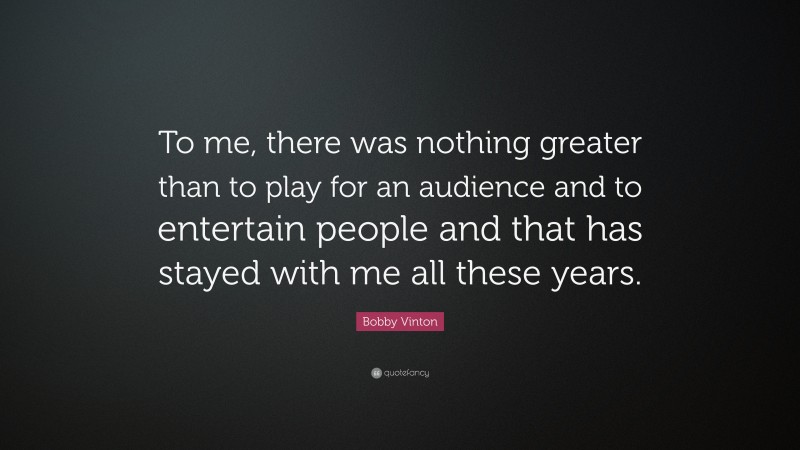 Bobby Vinton Quote: “To me, there was nothing greater than to play for an audience and to entertain people and that has stayed with me all these years.”